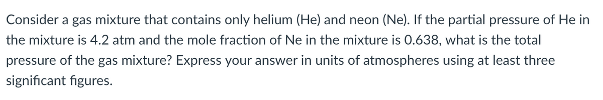 Consider a gas mixture that contains only helium (He) and neon (Ne). If the partial pressure of He in
the mixture is 4.2 atm and the mole fraction of Ne in the mixture is 0.638, what is the total
pressure of the gas mixture? Express your answer in units of atmospheres using at least three
significant figures.