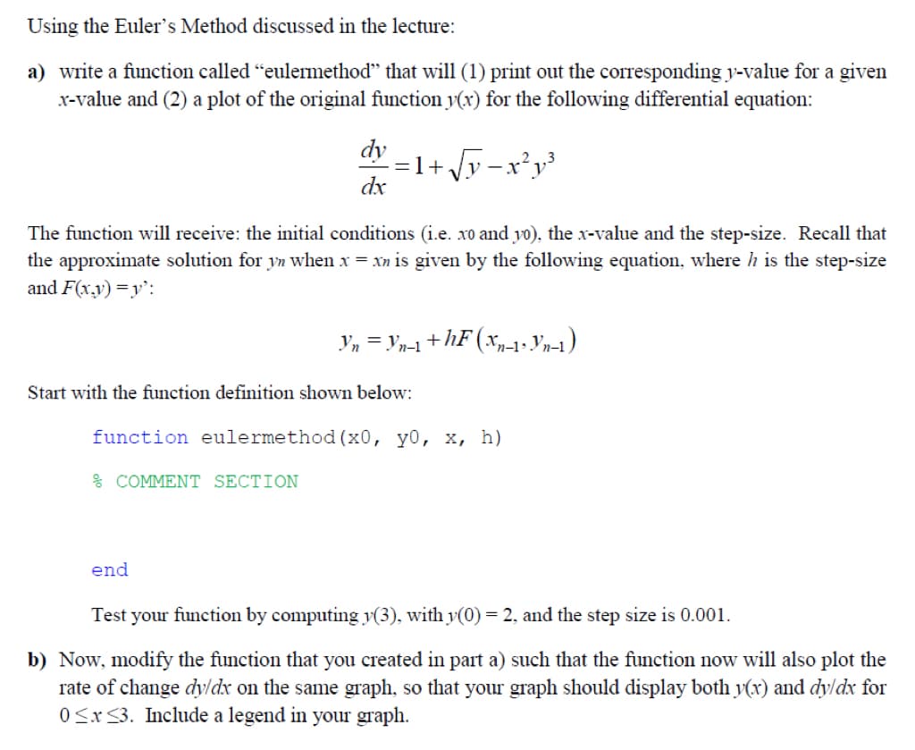 Using the Euler's Method discussed in the lecture:
a) write a function called “eulermethod" that will (1) print out the corresponding y-value for a given
x-value and (2) a plot of the original function y(x) for the following differential equation:
dy
dx
The function will receive: the initial conditions (i.e. xo and yo), the x-value and the step-size. Recall that
the approximate solution for yn when x = xn is given by the following equation, where h is the step-size
and F(x,y)=y':
= 1+√√y=x²y³
% COMMENT SECTION
Start with the function definition shown below:
end
Yn = Yn-1 + hF (Xn-1• Yn-1)
function eulermethod (x0, y0, x, h)
Test your function by computing y(3), with y(0) = 2, and the step size is 0.001.
b) Now, modify the function that you created in part a) such that the function now will also plot the
rate of change dy/dx on the same graph, so that your graph should display both y(x) and dy/dx for
0≤x≤3. Include a legend in your graph.