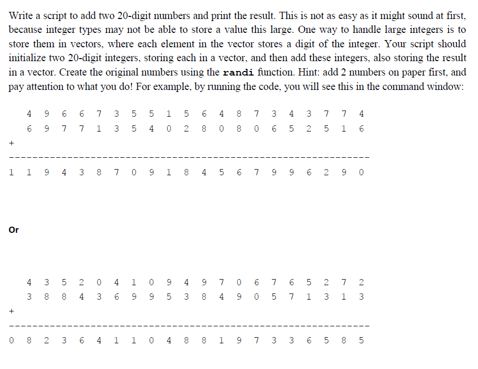 Write a script to add two 20-digit numbers and print the result. This is not as easy as it might sound at first,
because integer types may not be able to store a value this large. One way to handle large integers is to
store them in vectors, where each element in the vector stores a digit of the integer. Your script should
initialize two 20-digit integers, storing each in a vector, and then add these integers, also storing the result
in a vector. Create the original numbers using the randi function. Hint: add 2 numbers on paper first, and
pay attention to what you do! For example, by running the code, you will see this in the command window:
+
Or
+
6 48 7 3 4 3 7 7 4
7 7 13 5402808065 2 5
1
6
49 6 6 7 35 5
6 9
LO
4
3
1 1 9 4 3 8 7 0 9 1 8 4 5 6 7 9 9 6 290
LO
1 5
3 5 204 1 0949 706765 2 7 2
88 4 3 6 995 3 8490 5 7 1 3 1 3
0 8 2 3 6 4 1 1 0 4 8 8 1 9 7 3 3 6 5 85