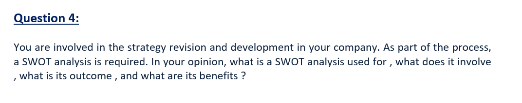 Question 4:
You are involved in the strategy revision and development in your company. As part of the process,
a SWOT analysis is required. In your opinion, what is a SWOT analysis used for , what does it involve
, what is its outcome , and what are its benefits ?
