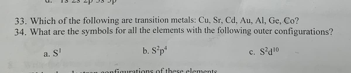 33. Which of the following are transition metals: Cu, Sr, Cd, Au, Al, Ge, Co?
34. What are the symbols for all the elements with the following outer configurations?
a. S¹
b. S²p4
configurations of these elements
c. 210