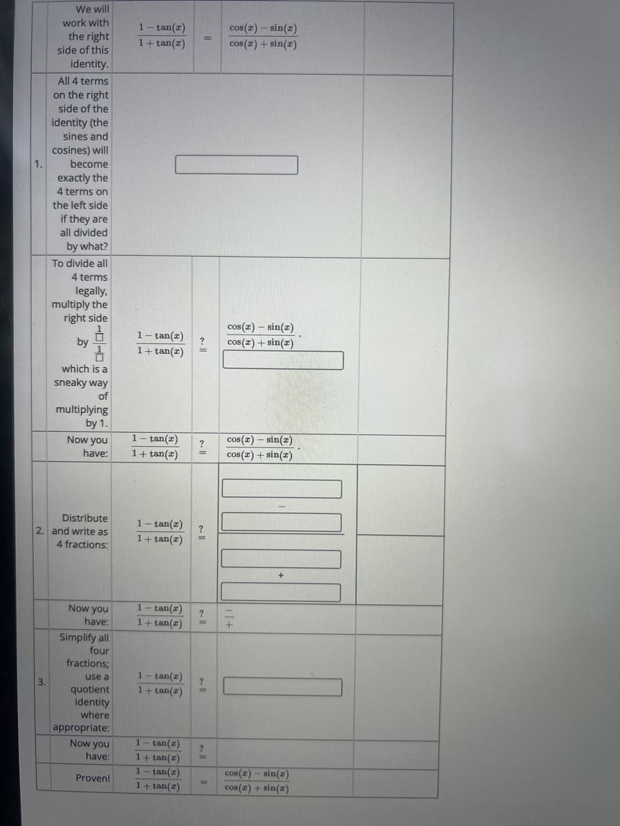 1.
We will
work with
the right
side of this
identity.
All 4 terms
on the right
side of the
identity (the
sines and
cosines) will
become
exactly the
4 terms on
the left side
if they are
all divided
by what?
To divide all
4 terms
legally,
multiply the
right side
by
which is a
sneaky way
of
multiplying
by 1.
1 - tan(z)
1+tan(z)
cos (2) - sin(x)
cos(x) + sin(x)
1- tan(2)
1+tan(2)
?
cos(x) - sin(x)
cos(x)+sin(x)
=
Now you
have:
1- tan(z)
?
cos(x) - sin(x)
1+ tan(2)
cos(x) + sin(x)
Distribute
2. and write as
4 fractions:
1-tan(z)
1+ tan(2)
3.
Now you
have:
Simplify all
four
fractions;
use a
quotient
1
tan(z)
1+tan(z)
+
1- tan(z)
1+ tan(2)
identity
where
appropriate:
Now you
have:
tan(2)
?
1+ tan(z)
1
tan(2)
Proven!
1 + tan(2)
cos(2)-sin(2)
cos(2) + sin(2)