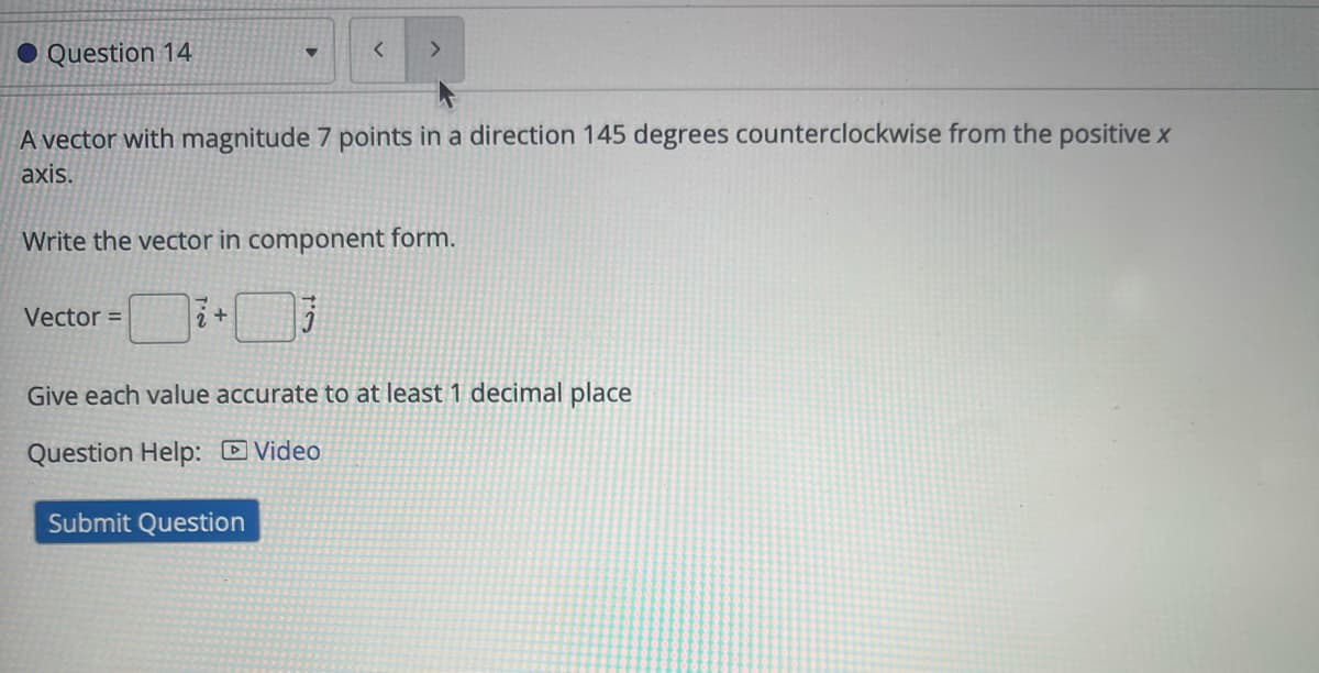 Question 14
<
>
A vector with magnitude 7 points in a direction 145 degrees counterclockwise from the positive x
axis.
Write the vector in component form.
Vector =
2+
Give each value accurate to at least 1 decimal place
Question Help: Video
Submit Question