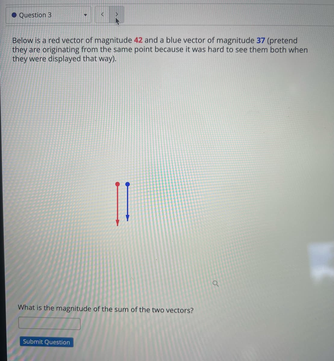 ● Question 3
<
Below is a red vector of magnitude 42 and a blue vector of magnitude 37 (pretend
they are originating from the same point because it was hard to see them both when
they were displayed that way).
What is the magnitude of the sum of the two vectors?
Submit Question