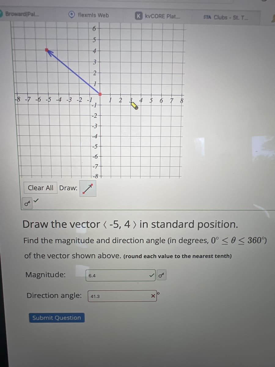 Broward Pal...
flexmls Web
K kvCORE Plat...
STA Clubs St. T...
6
5
4
3
2
-8 -7 -6 -5 -4-3-2-1
1 2
4 5 6
8
-1
-2
-3
-4
-5
-6
-7
-8+
Clear All Draw:
Draw the vector < -5, 4> in standard position.
Find the magnitude and direction angle (in degrees, 0° << 360°)
of the vector shown above. (round each value to the nearest tenth)
Magnitude:
6.4
Direction angle: 41.3
X
Submit Question