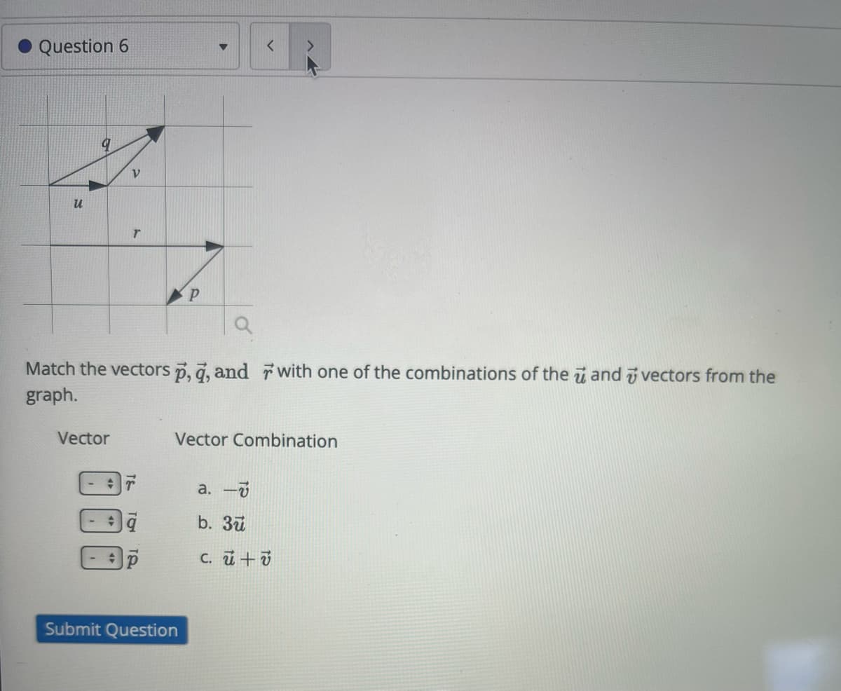 Question 6
9
ν
u
T
P
<
a
Match the vectors p, q, and with one of the combinations of the and vectors from the
graph.
Vector
Submit Question
Vector Combination
a. -
b. 3u
c. u+v
