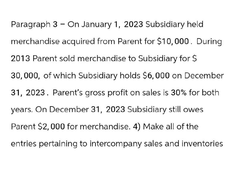 -
Paragraph 3 On January 1, 2023 Subsidiary held
merchandise acquired from Parent for $10,000. During
2013 Parent sold merchandise to Subsidiary for $
30,000, of which Subsidiary holds $6,000 on December
31, 2023. Parent's gross profit on sales is 30% for both
years. On December 31, 2023 Subsidiary still owes
Parent $2,000 for merchandise. 4) Make all of the
entries pertaining to intercompany sales and inventories