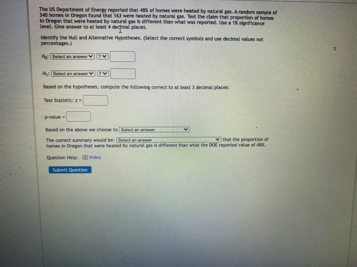 The US Department of Energy reported that 48% of homes were heated by natural gas. A random sample of
340 homes in Oregon found that 163 were heated by natural gas. Test the claim that proportion of homes
in Oregon that were heated by natural gas is different than what was reported. Use a 1% significance
level. Give answer to at least 4 decimal places.
Identify the Null and Alternative Hypotheses. (Select the correct symbols and use decimal values not
percentages.)
Ho: Select an answer
H₁: Select an answer
?V
Based on the hypotheses, compute the following correct to at least 3 decimal places:
Test Statistic: z =
p-value=
Based on the above we choose to Select an answer
The correct summary would be: Select an answer
that the proportion of
homes in Oregon that were heated by natural gas is different than what the DOE reported value of 48%.
Question Help: Video
Submit Question