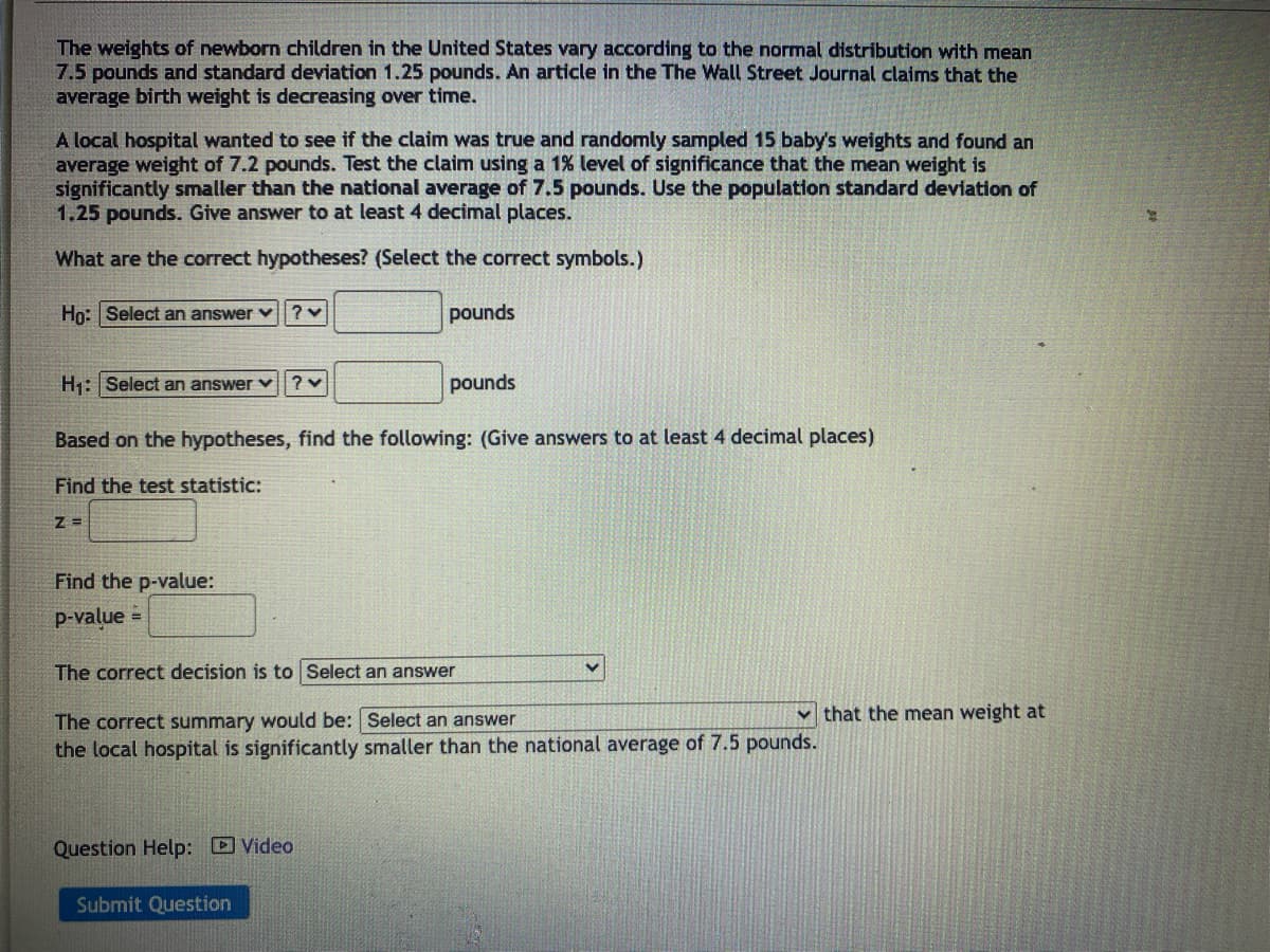 The weights of newborn children in the United States vary according to the normal distribution with mean
7.5 pounds and standard deviation 1.25 pounds. An article in the The Wall Street Journal claims that the
average birth weight is decreasing over time.
A local hospital wanted to see if the claim was true and randomly sampled 15 baby's weights and found an
average weight of 7.2 pounds. Test the claim using a 1% level of significance that the mean weight is
significantly smaller than the national average of 7.5 pounds. Use the population standard deviation of
1.25 pounds. Give answer to at least 4 decimal places.
What are the correct hypotheses? (Select the correct symbols.)
Ho: Select an answer
?
pounds
H₁: Select an answer?
pounds
Based on the hypotheses, find the following: (Give answers to at least 4 decimal places)
Find the test statistic:
Z=
Find the p-value:
p-value
The correct decision is to Select an answer
The correct summary would be: Select an answer
the local hospital is significantly smaller than the national average of 7.5 pounds.
Question Help: Video
Submit Question
that the mean weight at