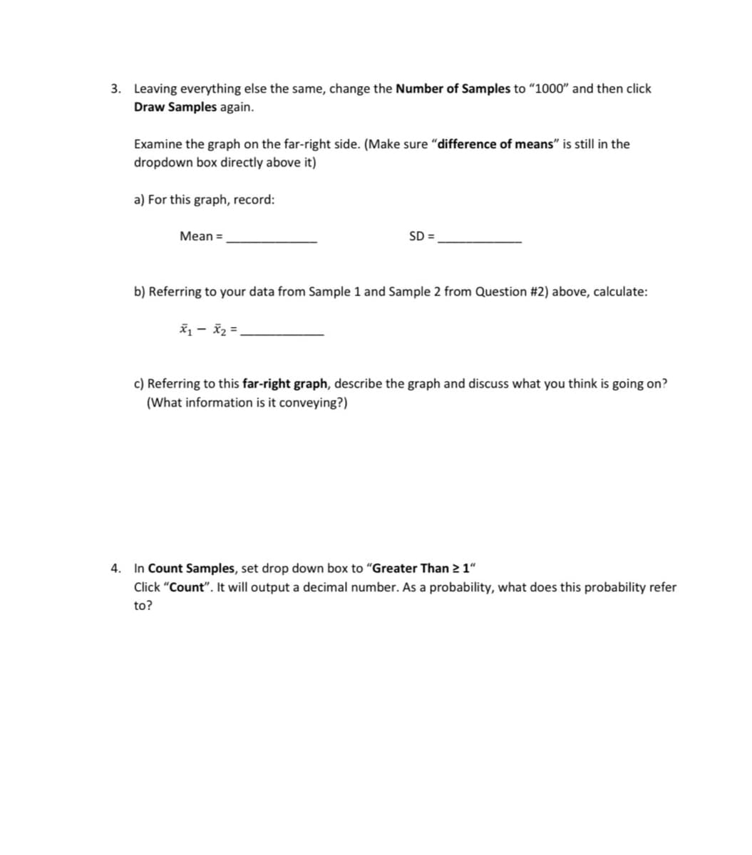 3. Leaving everything else the same, change the Number of Samples to "1000" and then click
Draw Samples again.
Examine the graph on the far-right side. (Make sure "difference of means" is still in the
dropdown box directly above it)
a) For this graph, record:
Mean=
SD =
b) Referring to your data from Sample 1 and Sample 2 from Question #2) above, calculate:
c) Referring to this far-right graph, describe the graph and discuss what you think is going on?
(What information is it conveying?)
4. In Count Samples, set drop down box to "Greater Than ≥ 1"
Click "Count". It will output a decimal number. As a probability, what does this probability refer
to?