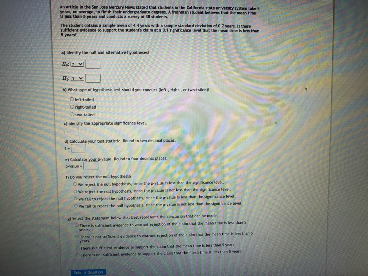 An article in the San Jose Mercury News stated that students in the California state university system take 5
years, on average, to finish their undergraduate degrees. A freshman student believes that the mean time
is less than 5 years and conducts a survey of 38 students.
The student obtains a sample mean of 4.4 years with a sample standard deviation of 0.7 years. Is there
sufficient evidence to support the student's claim at a 0.1 significance level that the mean time is less than
5 years?
a) Identify the null and alternative hypotheses?
Ho?
H₁: V
b) What type of hypothesis test should you conduct (left-, right-, or two-tailed)?
O left-tailed
Oright-tailed
Otwo-tailed
c) Identify the appropriate significance level.
d) Calculate your test statistic. Round to two decimal places.
t =
e) Calculate your p-value. Round to four decimal places.
p-value
f) Do you reject the null hypothesis?
We reject the null hypothesis, since the p-value is less than the significance level.
We reject the null hypothesis, since the p-value is not less than the significance level.
Owe fail to reject the null hypothesis, since the p-value is less than the significance level.
Owe fail to reject the null hypothesis, since the p-value is not less than the significance level.
g) Select the statement below that best represents the conclusion that can be made.
There is sufficient evidence to warrant rejection of the claim that the mean time is less than 5
years.
O There is not sufficient evidence to warrant rejection of the claim that the mean time is less than 5
years.
There is sufficient evidence to support the claim that the mean time is less than 5 years.
There is not sufficient evidence to support the claim that the mean time is less than 5 years.
Submit Question