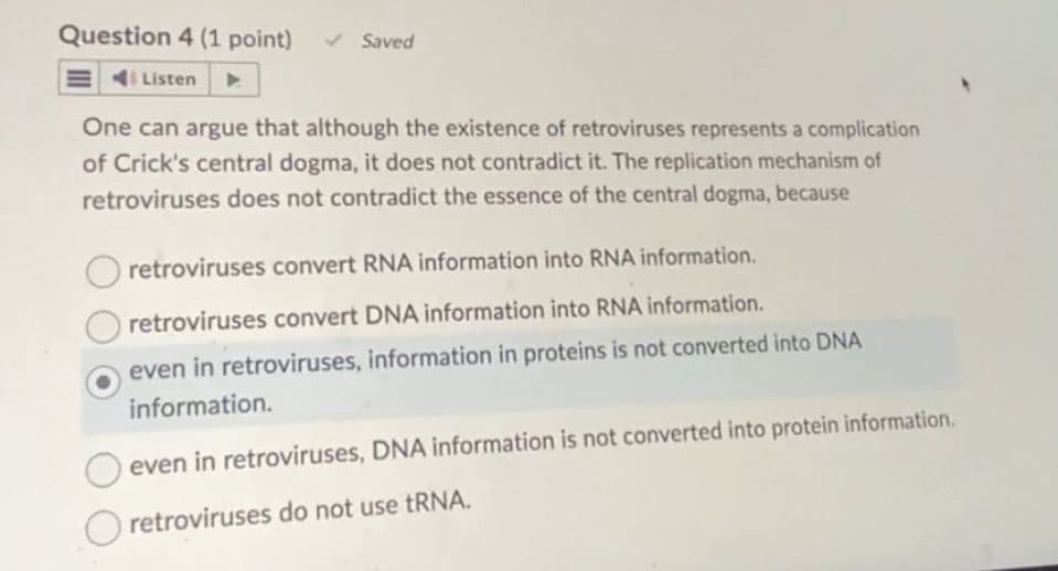 Question 4 (1 point)
Listen
Saved
One can argue that although the existence of retroviruses represents a complication
of Crick's central dogma, it does not contradict it. The replication mechanism of
retroviruses does not contradict the essence of the central dogma, because
retroviruses convert RNA information into RNA information.
retroviruses convert DNA information into RNA information.
even in retroviruses, information in proteins is not converted into DNA
information.
even in retroviruses, DNA information is not converted into protein information.
Oretroviruses do not use tRNA.