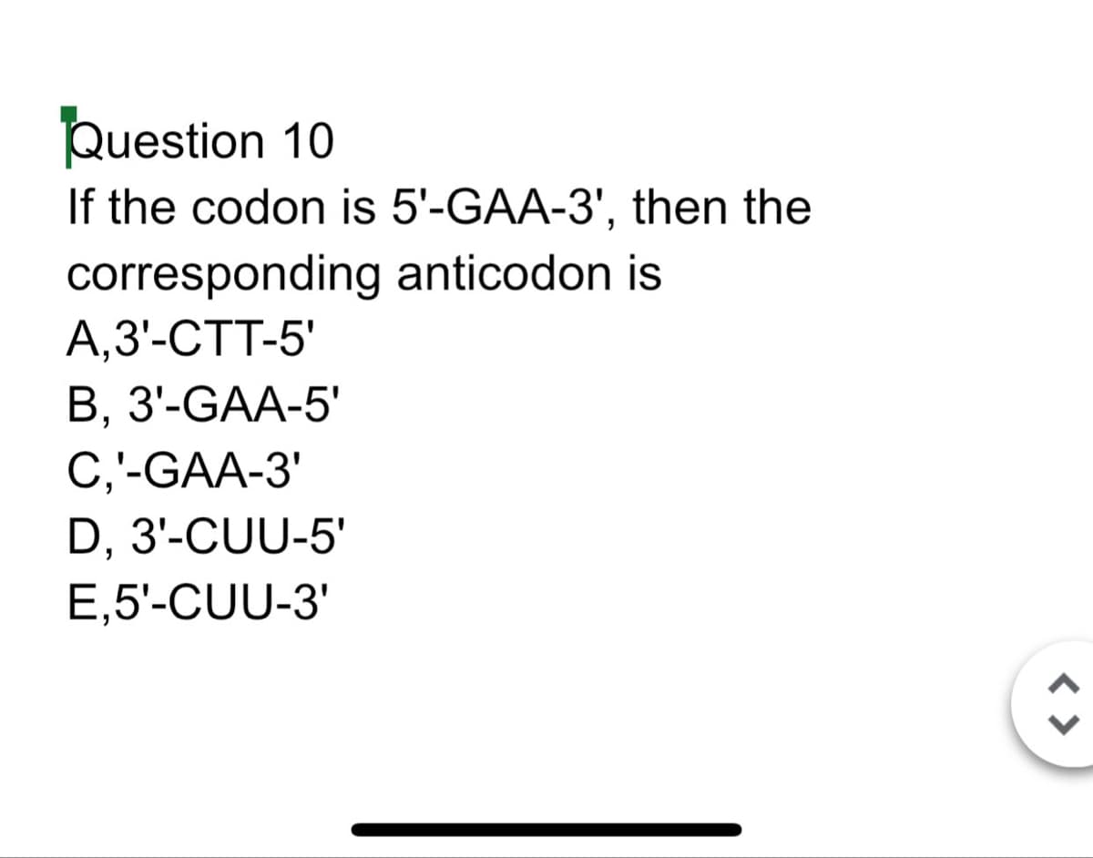 Question 10
If the codon is 5'-GAA-3', then the
corresponding anticodon is
A,3'-CTT-5'
B, 3'-GAA-5'
C,'-GAA-3'
D, 3'-CUU-5'
E,5'-CUU-3'
<>
