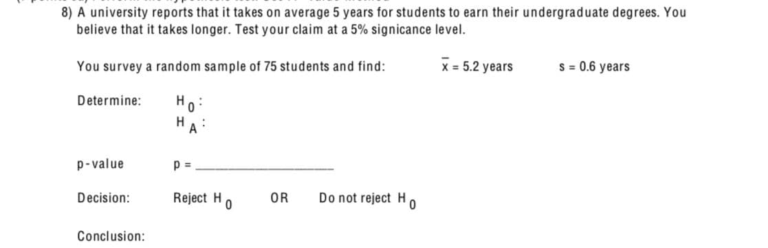 8) A university reports that it takes on average 5 years for students to earn their undergraduate degrees. You
believe that it takes longer. Test your claim at a 5% signicance level.
You survey a random sample of 75 students and find:
Determine:
Ho
HA
x = 5.2 years
S = 0.6 years
p-value
p =
Decision:
Reject H
OR
Do not reject H
0
0
Conclusion: