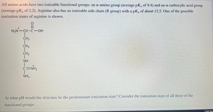 All amino acids have two ionizable functional groups: an a-amino group (average pk, of 9.4) and an a-carboxylic acid group
(average pK, of 2.2). Arginine also has an ionizable side chain (R group) with a pK, of about 12.5. One of the possible
ionization states of arginine is shown.
H;N-CH -C-OH
CH2
CH2
NH
NH2
At what pH would the structure be the predominant ionization state? Consider the ionization state of all three of the
functional groups.
200 DA
