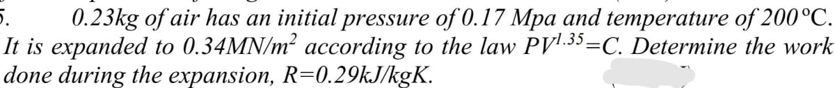 5.
0.23kg of air has an initial pressure of 0.17 Mpa and temperature of 200°C.
It is expanded to 0.34MN/m? according to the law PV'.35=C. Determine the work
done during the expansion, R=0.29KJ/kgK.
