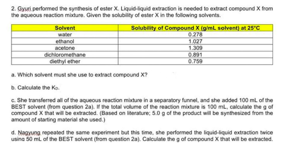 2. Gyuri performed the synthesis of ester X. Liquid-liquid extraction is needed to extract compound X from
the aqueous reaction mixture. Given the solubility of ester X in the following solvents.
Solvent
water
Solubility of Compound X (g/mL solvent) at 25°C
0.278
ethanol
acetone
1.027
1.309
dichloromethane
diethyl ether
0.891
0.759
a. Which solvent must she use to extract compound X?
b. Calculate the Ko.
c. She transferred all of the aqueous reaction mixture in a separatory funnel, and she added 100 mL of the
BEST solvent (from question 2a). If the total volume of the reaction mixture is 100 mL, calculate the g of
compound X that will be extracted. (Based on literature; 5.0 g of the product will be synthesized from the
amount of starting material she used.)
d. Nagyung repeated the same experiment but this time, she performed the liquid-liquid extraction twice
usina 50 mL of the BEST solvent (from question 2a). Calculate the g of compound X that will be extracted.
