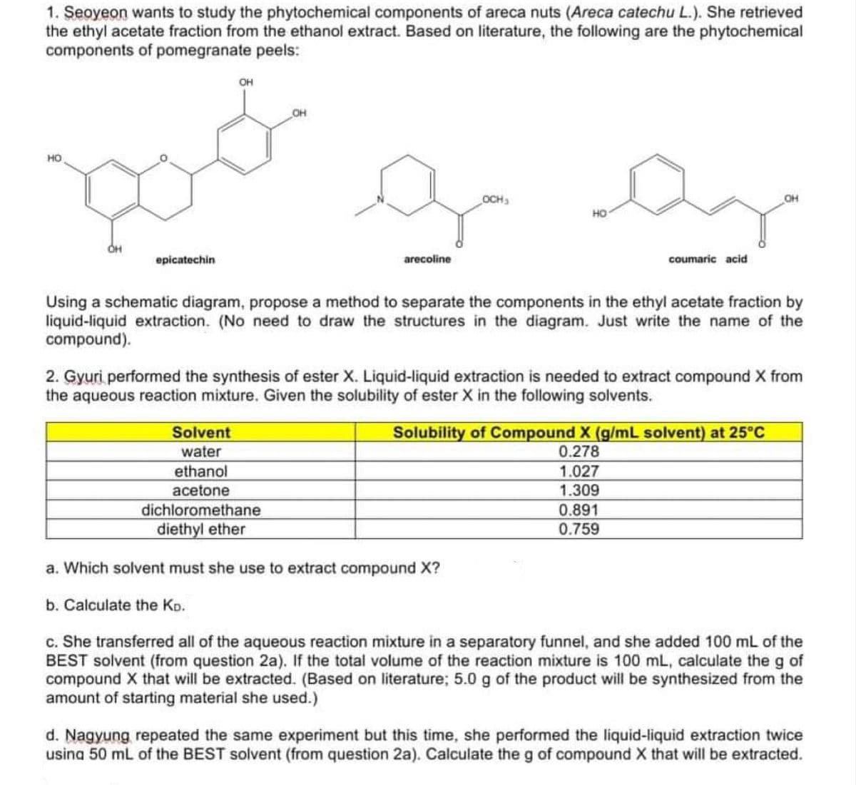 1. Seoyeon wants to study the phytochemical components of areca nuts (Areca catechu L.). She retrieved
the ethyl acetate fraction from the ethanol extract. Based on literature, the following are the phytochemical
components of pomegranate peels:
OH
OH
OCH
OH
HO
OH
epicatechin
arecoline
coumaric acid
Using a schematic diagram, propose a method to separate the components in the ethyl acetate fraction by
liquid-liquid extraction. (No need to draw the structures in the diagram. Just write the name of the
compound).
2. Gyuri performed the synthesis of ester X. Liquid-liquid extraction is needed to extract compound X from
the aqueous reaction mixture. Given the solubility of ester X in the following solvents.
Solvent
water
ethanol
acetone
dichloromethane
diethyl ether
Solubility of Compound X (g/mL solvent) at 25°c
0.278
1.027
1.309
0.891
0.759
a. Which solvent must she use to extract compound X?
b. Calculate the KD.
c. She transferred all of the aqueous reaction mixture in a separatory funnel, and she added 100 mL of the
BEST solvent (from question 2a). If the total volume of the reaction mixture is 100 mL, calculate the g of
compound X that will be extracted. (Based on literature; 5.0 g of the product will be synthesized from the
amount of starting material she used.)
d. Nagyung repeated the same experiment but this time, she performed the liquid-liquid extraction twice
usina 50 ml of the BEST solvent (from question 2a). Calculate the g of compound X that will be extracted.
