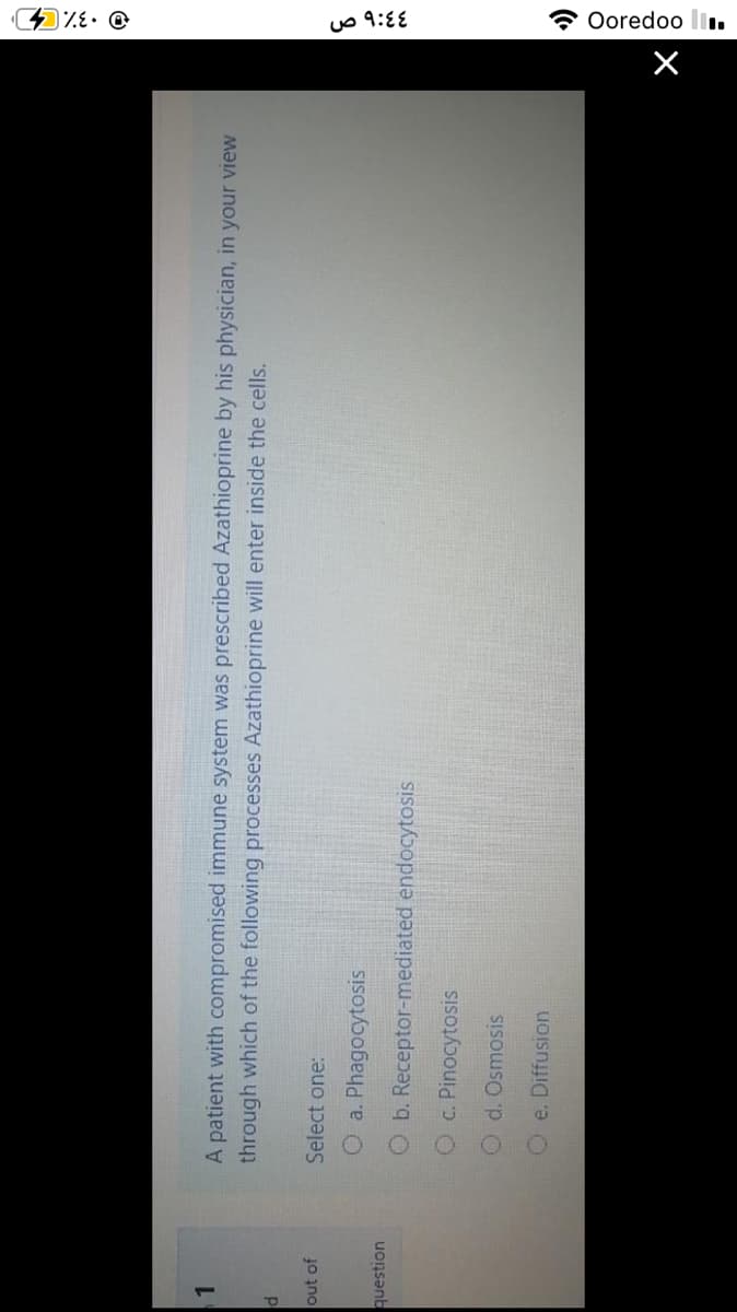 ۹:4۶ ص
* Ooredoo li.
A patient with compromised immune system was prescribed Azathioprine by his physician, in your view
through which of the following processes Azathioprine will enter inside the cells.
1.
out of
Select one:
O a. Phagocytosis
uonsənb
Ob. Receptor-mediated endocytosis
Oc. Pinocytosis
Od. Osmosis
Oe. Diffusion
