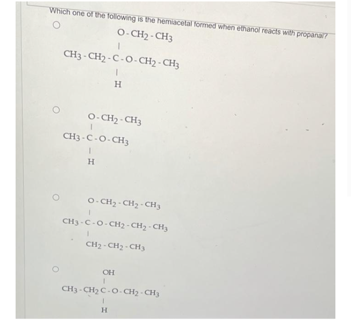 Which one of the following is the hemiacetal formed when ethanol reacts with propanal?
O- CH2 - CH3
CH3 - CH2 - C-O- CH2 - CH3
H
O- CH2 - CH3
CH3 -C -O-CH3
H.
O- CH2 -CH2-CH3
CH3 -C-O-CH2 - CH2 - CH3
CH2 - CH2-CH3
OH
CH3 - CH2 C -O- CH2 - CH3
H
