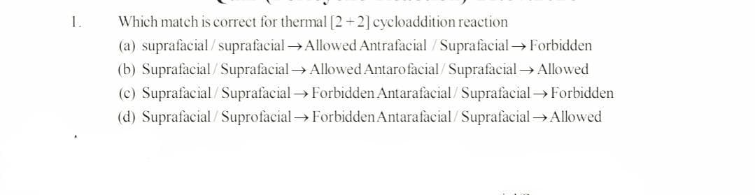Which match is correct for thermal [2+2] cycloaddition reaction
(a) suprafacial/suprafacial→Allowed Antrafacial /Suprafacial Forbidden
(b) Suprafacial/SuprafacialAllowed Antarofacial/SuprafacialAllowed
(c) Suprafacial/ Suprafacial → Forbidden Antarafacial/ Suprafacial → Forbidden
(d) Suprafacial / Suprofacial→ Forbidden Antarafacial/ Suprafacial → Allowed
1.
