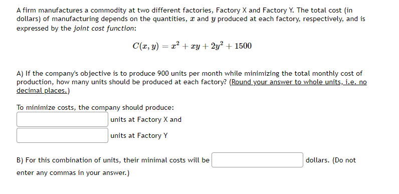 A firm manufactures a commodity at two different factories, Factory X and Factory Y. The total cost (in
dollars) of manufacturing depends on the quantities, and y produced at each factory, respectively, and is
expressed by the joint cost function:
C(x, y) = x² + xy + 2y² + 1500
A) If the company's objective is to produce 900 units per month while minimizing the total monthly cost of
production, how many units should be produced at each factory? (Round your answer to whole units, i.e. no
decimal places.)
To minimize costs, the company should produce:
units at Factory X and
units at Factory Y
B) For this combination of units, their minimal costs will be
enter any commas in your answer.)
dollars. (Do not