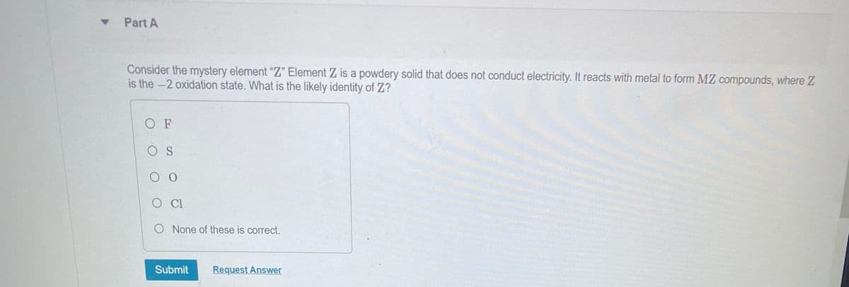 ▾ Part A
Consider the mystery element "Z" Element Z is a powdery solid that does not conduct electricity. It reacts with metal to form MZ compounds, where Z
is the -2 oxidation state. What is the likely identity of Z?
OF
OS
00
O CI
O None of these is correct.
Submit
Request Answer