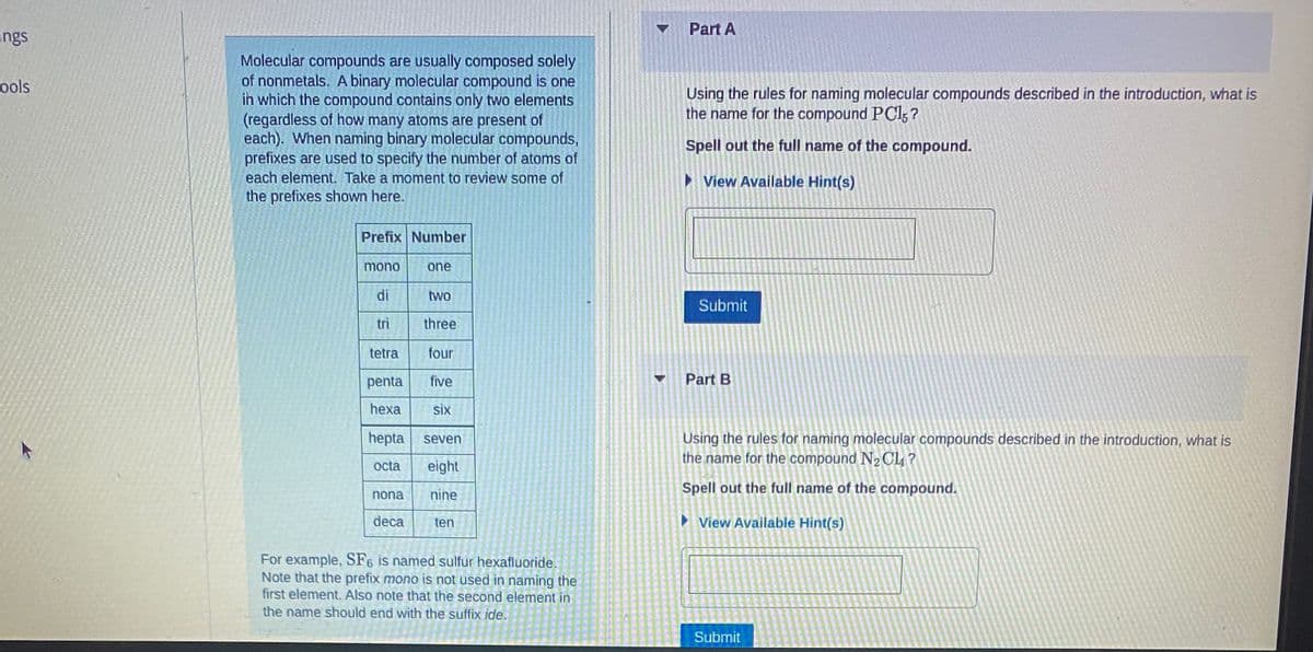 ings
ools
Molecular compounds are usually composed solely
of nonmetals. A binary molecular compound is one
in which the compound contains only two elements
(regardless of how many atoms are present of
each). When naming binary molecular compounds,
prefixes are used to specify the number of atoms of
each element. Take a moment to review some of
the prefixes shown here.
Prefix Number
mono
di
nona
one
three
tetra
four
penta five
hexa six
hepta seven
octa eight
nine
deca
two
ten
For example, SF6 is named sulfur hexafluoride.
Note that the prefix mono is not used in naming the
first element. Also note that the second element in
the name should end with the suffix ide.
▼
Part A
Using the rules for naming molecular compounds described in the introduction, what is
the name for the compound PC15?
Spell out the full name of the compound.
►View Available Hint(s)
Submit
Part B
Using the rules for naming molecular compounds described in the introduction, what is
the name for the compound N₂ CL?
Spell out the full name of the compound.
View Available Hint(s)
Submit