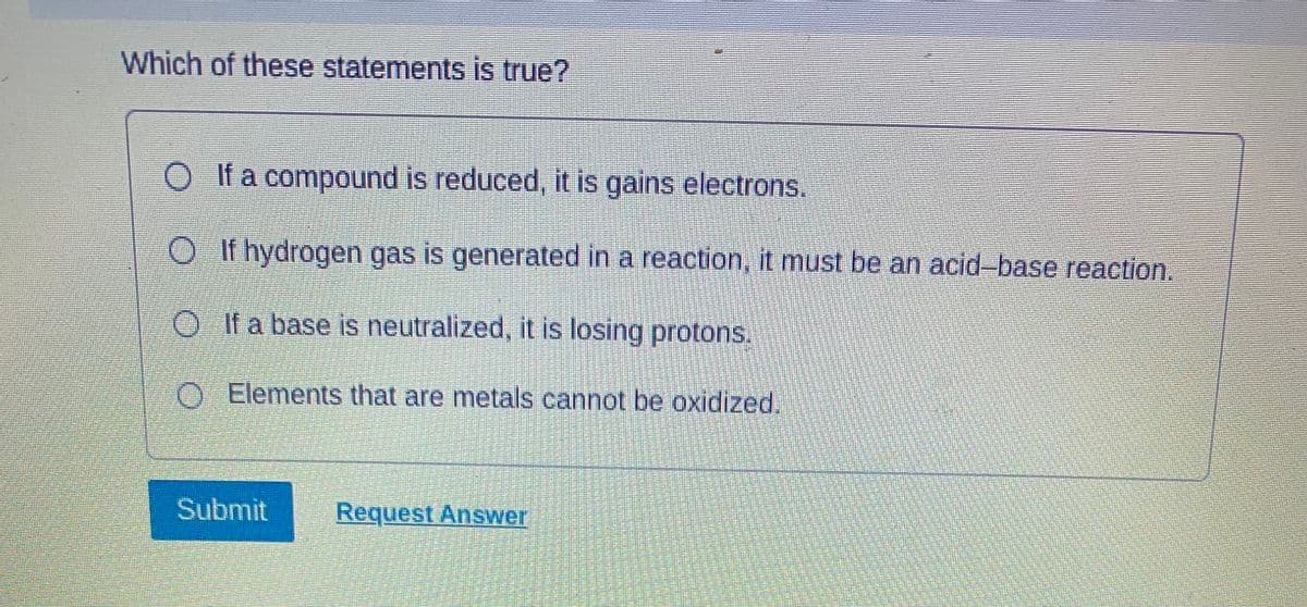 Which of these statements is true?
O If a compound is reduced, it is gains electrons.
OIf hydrogen gas is generated in a reaction, it must be an acid-base reaction.
OIf a base is neutralized, it is losing protons.
O Elements that are metals cannot be oxidized.
Submit Request Answer