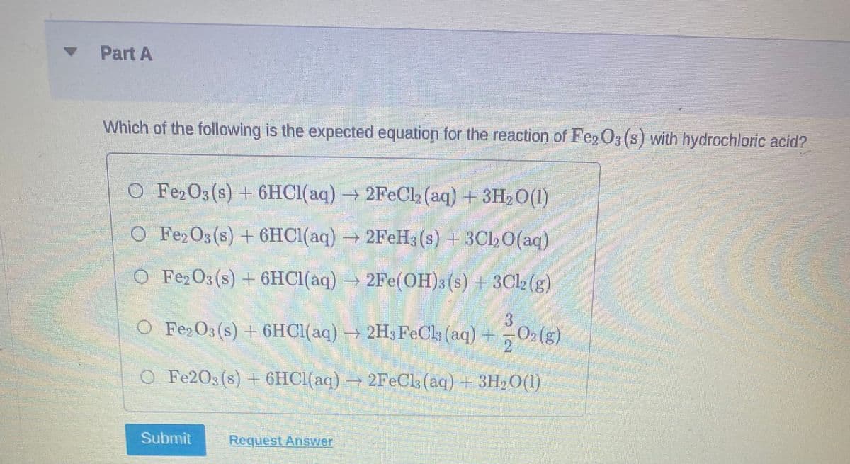 Part A
Which of the following is the expected equation for the reaction of Fe2O3 (s) with hydrochloric acid?
C
O Fe2O3(s) + 6HCl(aq) → 2FeCl2 (aq) + 3H2O(1)
O Fe2O3(s) + 6HCl(aq) → 2FeH3 (s) + 3Cl2O(aq)
O Fe2O3 (s) + 6HCl(aq) → 2Fe(OH)3 (s) + 3Cl2 (g)
O Fe2O3(s) + 6HCl(aq) → 2H3FeCl3 (aq)
O2 (g)
2
O Fe203 (s) + 6HCl(aq) → 2FeCl3 (aq) + 3H₂0(1)
Submit
Request Answer