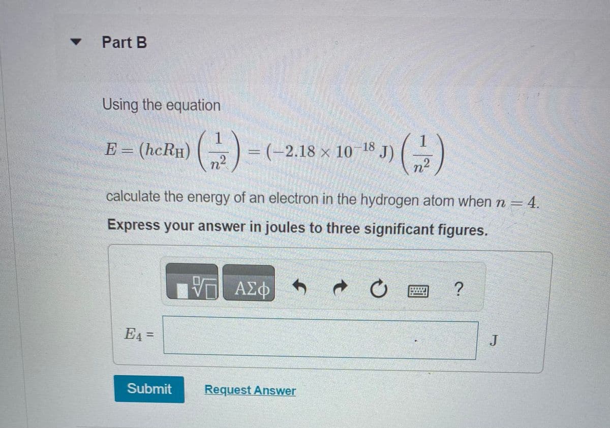 Part B
Using the equation
E = (hcRH)
E4 =
(1/2) = (
= (-2.18 × 10-18
n²
calculate the energy of an electron in the hydrogen atom when n = 4.
Express your answer in joules to three significant figures.
Submit
VT ΑΣΦ
Request Answer
*J) (-2)
t
圖?
J