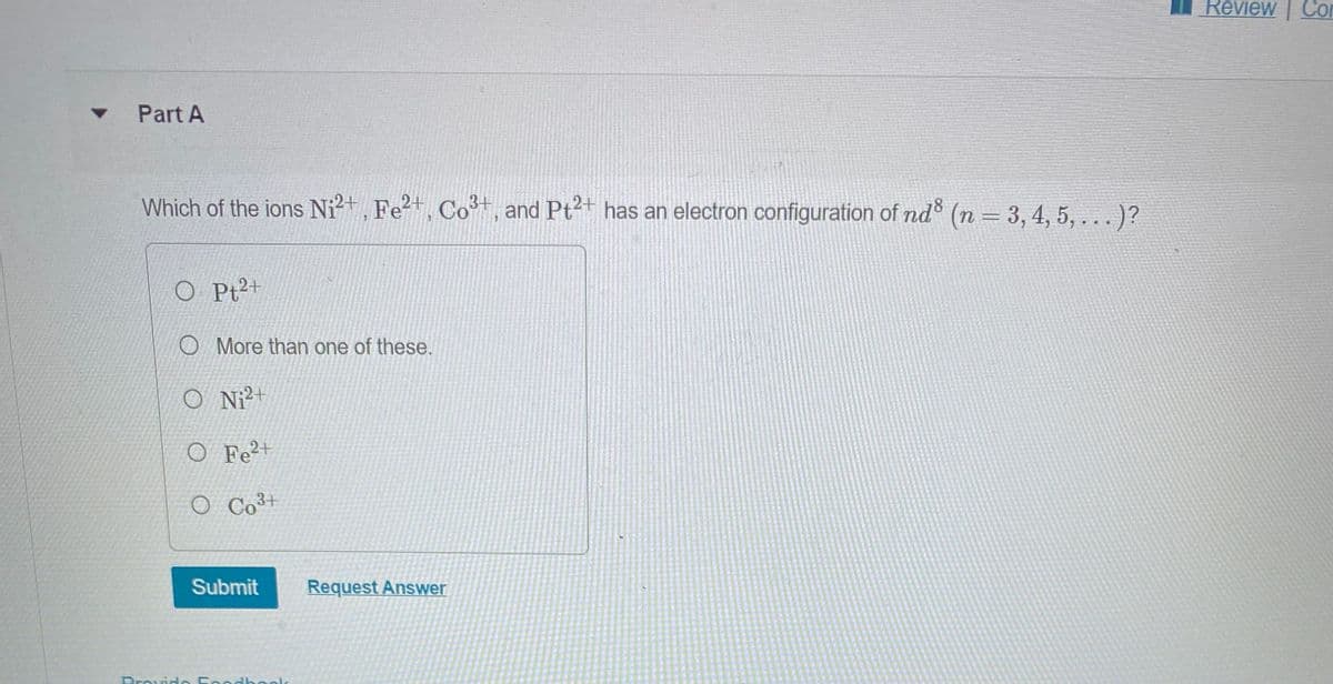 ▼
Part A
Which of the ions Ni²+, Fe2+, Co³+, and Pt2+ has an electron configuration of nd8 (n = 3, 4, 5, ...)?
O Pt²+
More than one of these.
O Ni2+
O Fe2+
O Co³+
Submit
Provido Foodbook
Request Answer
Review Con