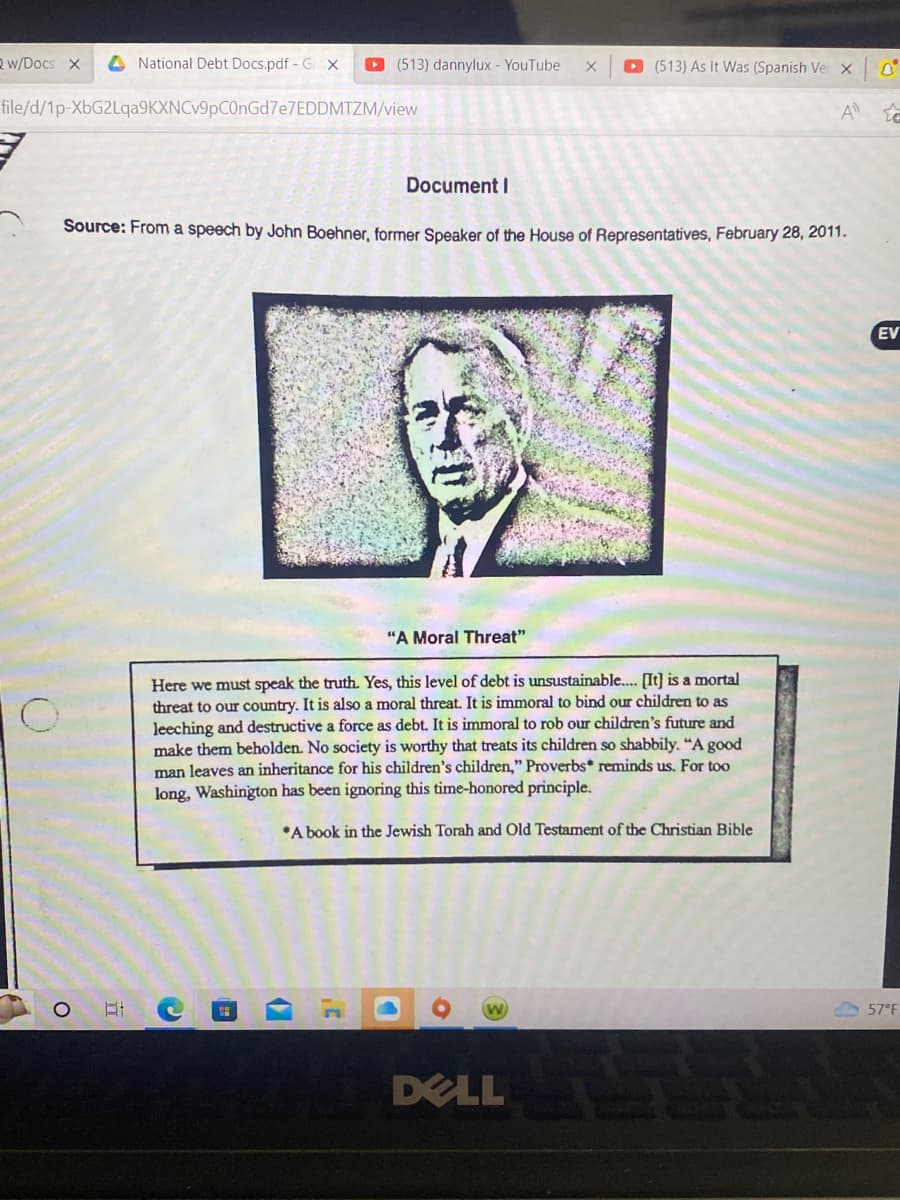 Qw/Docs X A National Debt Docs.pdf - GX ▸ (513) dannylux - YouTube X ▸ (513) As It Was (Spanish Ve x
file/d/1p-XbG2Lqa9KXNCv9pC0nGd7e7EDDMTZM/view
A
Document I
Source: From a speech by John Boehner, former Speaker of the House of Representatives, February 28, 2011.
O
"A Moral Threat"
Here we must speak the truth. Yes, this level of debt is unsustainable.... [It] is a mortal
threat to our country. It is also a moral threat. It is immoral to bind our children to as
leeching and destructive a force as debt. It is immoral to rob our children's future and
make them beholden. No society is worthy that treats its children so shabbily. "A good
man leaves an inheritance for his children's children," Proverbs* reminds us. For too
long, Washington has been ignoring this time-honored principle.
*A book in the Jewish Torah and Old Testament of the Christian Bible
C
DELL S
EV
57°F