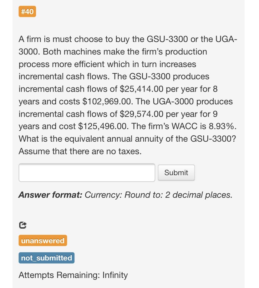 #40
A firm is must choose to buy the GSU-3300 or the UGA-
3000. Both machines make the firm's production
process more efficient which in turn increases
incremental cash flows. The GSU-3300 produces
incremental cash flows of $25,414.00 per year for 8
years and costs $102,969.00. The UGA-3000 produces
incremental cash flows of $29,574.00 per year for 9
years and cost $125,496.00. The firm's WACC is 8.93%.
What is the equivalent annual annuity of the GSU-3300?
Assume that there are no taxes.
Submit
Answer format: Currency: Round to: 2 decimal places.
unanswered
not_submitted
Attempts Remaining: Infinity
