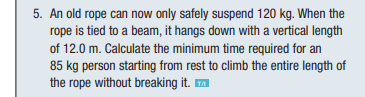 5. An old rope can now only safely suspend 120 kg. When the
rope is tied to a beam, it hangs down with a vertical length
of 12.0 m. Calculate the minimum time required for an
85 kg person starting from rest to climb the entire length of
the rope without breaking it. ™