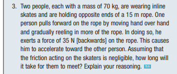 3. Two people, each with a mass of 70 kg, are wearing inline
skates and are holding opposite ends of a 15 m rope. One
person pulls forward on the rope by moving hand over hand
and gradually reeling in more of the rope. In doing so, he
exerts a force of 35 N [backwards] on the rope. This causes
him to accelerate toward the other person. Assuming that
the friction acting on the skaters is negligible, how long will
it take for them to meet? Explain your reasoning. ™