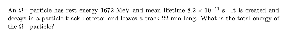 An particle has rest energy 1672 MeV and mean lifetime 8.2 × 10-¹¹ s. It is created and
decays in a particle track detector and leaves a track 22-mm long. What is the total energy of
the particle?