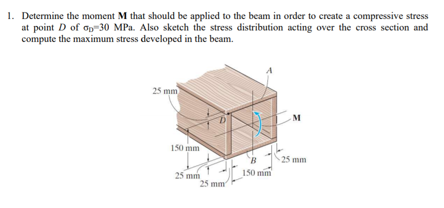 1. Determine the moment M that should be applied to the beam in order to create a compressive stress
at point D of op=30 MPa. Also sketch the stress distribution acting over the cross section and
compute the maximum stress developed in the beam.
A
25 mm
M
150 mm
`B
- 25 mm
150 mm
25 mm
25 mm
