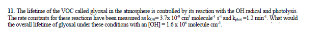 11. The lifetime of the VOC called glyoxal in the atmosphere is controlled by its reaction with the OH radical and photolysis.
The rate constants for these reactions have been measured as ko3.7x 10* cm molecule" s'and ka=12 min". What would
the overall lifetime of glyoxal under these conditions with an [OH]=1.6x 10 molecule cm.
