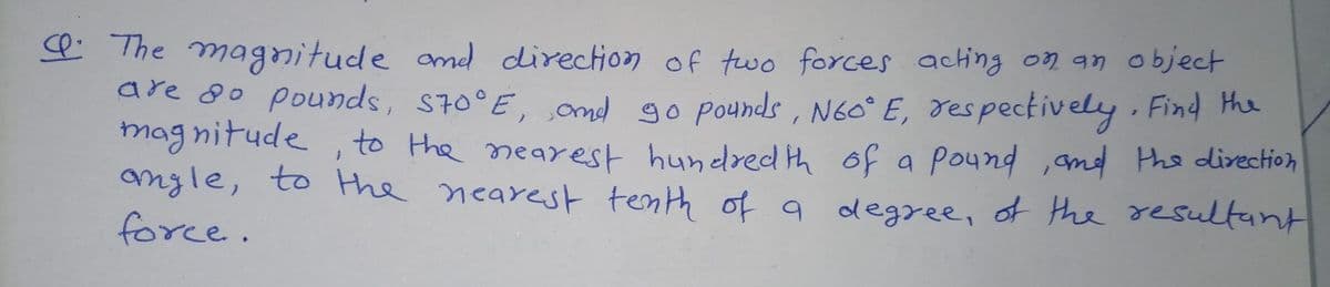 P The magnitude md direction of two forces acting on an object
are 8o pounds, S70°E, ond go pounds , N60° E, respectively Find me
mag nitude , to the mearest hundred th of a pound ,and the direction
angle, to the nearest tenth of a degree, of the resultant
force.
