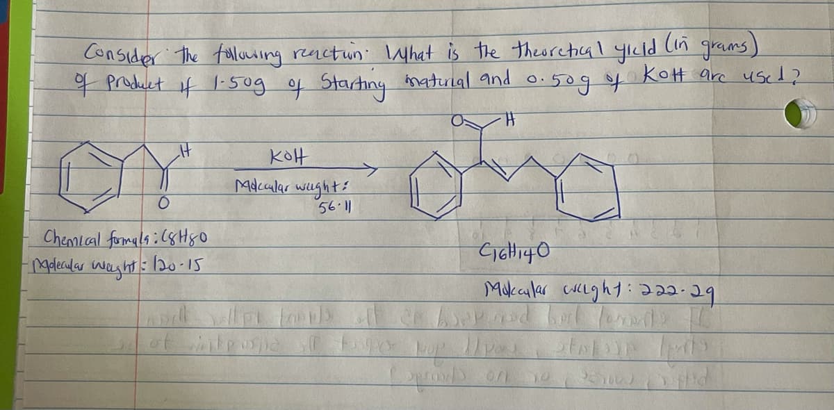 (in
Consider the tolluiing reactun hat is the theorechial yıcld
Product if -50g of Startiny inaturial and o.
grams)
KoH arc use1?
0:50g f
KOH
Mdcular wughts
5611
Chemial fomala;(8 Hyo
4olecalar
waghts
:20-15
Mukalar cuclght:222.29
