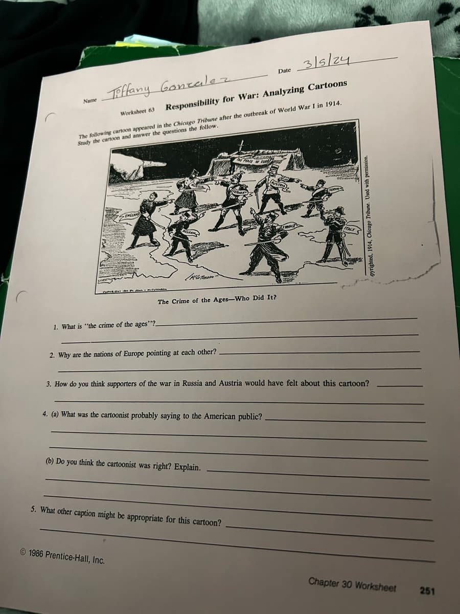 Name
Tiffany Gonzalez
Worksheet 63
Date
3/5/24
Responsibility for War: Analyzing Cartoons
The following cartoon appeared in the Chicago Tribune after the outbreak of World War I in 1914.
Study the cartoon and answer the questions the follow.
ENGLAND
THE PEACE OF EUR
GERMAN
RNICE
ESERVA
1. What is "the crime of the ages"?
The Crime of the Ages-Who Did It?
2. Why are the nations of Europe pointing at each other?
3. How do you think supporters of the war in Russia and Austria would have felt about this cartoon?
4. (a) What was the cartoonist probably saying to the American public?
(b) Do you think the cartoonist was right? Explain.
5. What other caption might be appropriate for this cartoon?
1986 Prentice-Hall, Inc.
pyrighted, 1914, Chicago Tribune. Used with p
Chapter 30 Worksheet
251