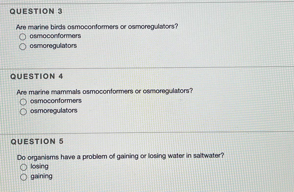 QUESTION 3
Are marine birds osmoconformers or osmoregulators?
O osmoconformers
osmoregulators
QUESTION 4
Are marine mammals osmoconformers or osmoregulators?
O osmoconformers
O osmoregulators
QUESTION 5
Do organisms have a problem of gaining or losing water in saltwater?
O losing
O gaining
