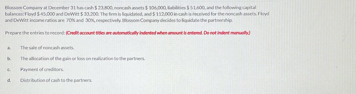 Blossom Company at December 31 has cash $23,800, noncash assets $ 106,000, liabilities $ 51,600, and the following capital
balances: Floyd $ 45,000 and DeWitt $ 33,200. The firm is liquidated, and $ 112,000 in cash is received for the noncash assets. Floyd
and DeWitt income ratios are 70% and 30%, respectively. Blossom Company decides to liquidate the partnership.
Prepare the entries to record: (Credit account titles are automatically indented when amount is entered, Do not indent manually.)
a.
The sale of noncash assets.
b.
The allocation of the gain or loss on realization to the partners.
С.
Payment of creditors.
d.
Distribution of cash to the partners.
