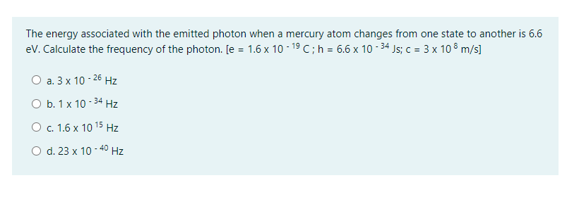 The energy associated with the emitted photon when a mercury atom changes from one state to another is 6.6
eV. Calculate the frequency of the photon. [e = 1.6 x 10 - 19 C;h = 6.6 x 10 - 34 Js; c = 3 x 10 8 m/s]
О а. 3х 10-26 Hz
O b. 1 x 10 - 34 Hz
О с. 1.6 х 10 15 Hz
O d. 23 x 10 - 40 Hz
