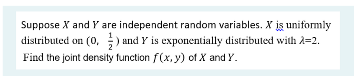 Suppose X and Y are independent random variables. X is uniformly
distributed on (0, ;) and Y is exponentially distributed with 1=2.
2
Find the joint density function f(x, y) of X and Y.
