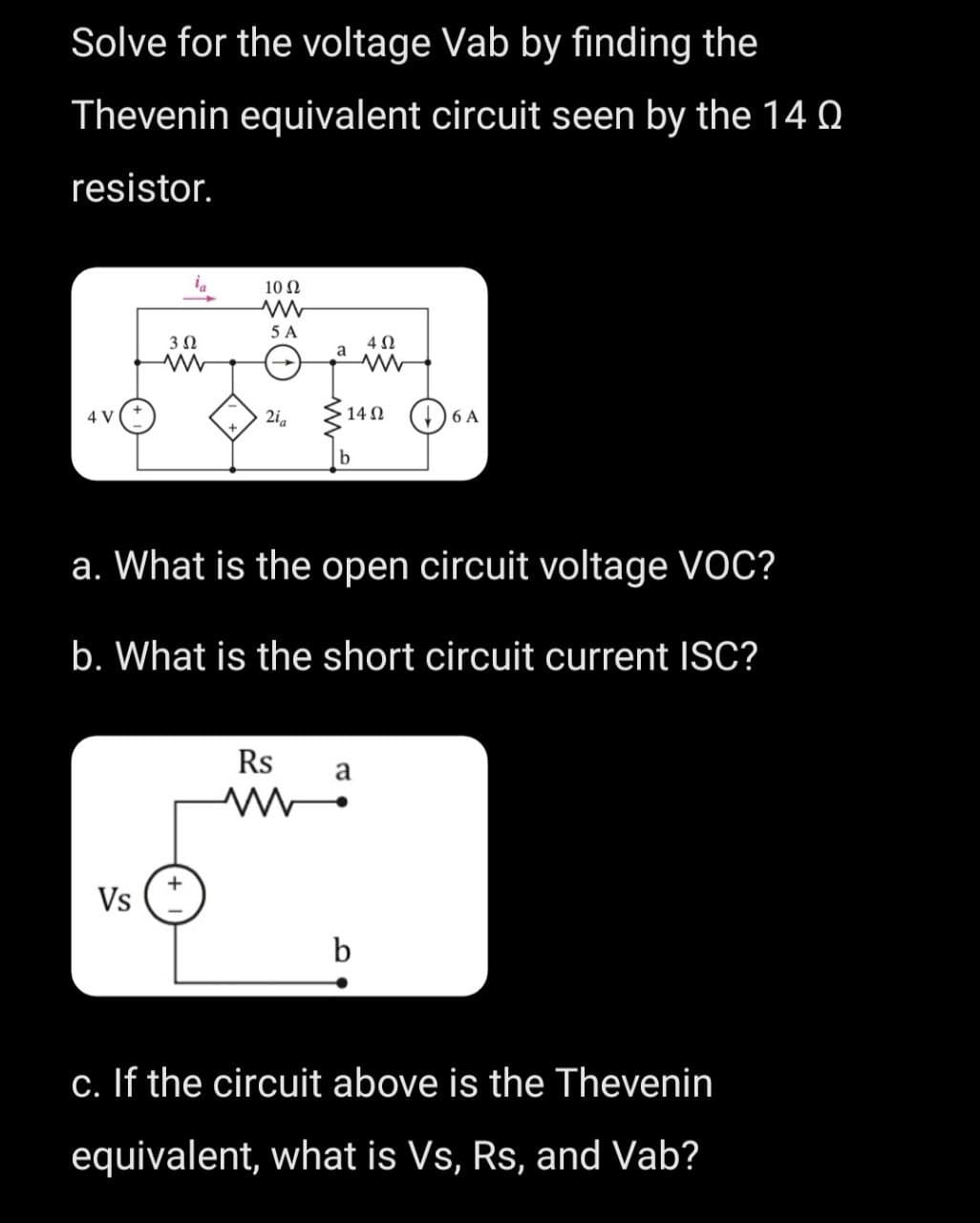 Solve for the voltage Vab by finding the
Thevenin equivalent circuit seen by the 14 0
resistor.
4 V
3 Ω
Vs
10 Ω
ww
5 A
2⁰a
a
Rs
www
140 +
a. What is the open circuit voltage VOC?
b. What is the short circuit current ISC?
4 Ω
a
b
6 A
c. If the circuit above is the Thevenin
equivalent, what is Vs, Rs, and Vab?