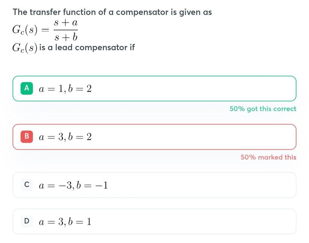 The transfer function of a compensator is given as
s + a
s+b
Ge(s) is a lead compensator if
Ge(s) =
A a = 1, b = 2
B a = 3,b=2
C
a = -3, b= −1
Da = 3, b = 1
50% got this correct
50% marked this
