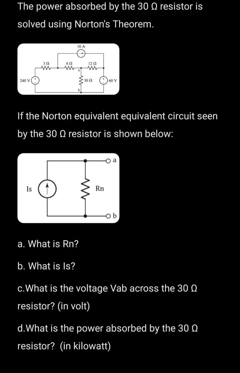 The power absorbed by the 30 Q resistor is
solved using Norton's Theorem.
240 V
352
www
Is
6 Ω
10 A
a. What is Rn?
b. What is Is?
12 (2
If the Norton equivalent equivalent circuit seen
by the 30 Q resistor is shown below:
• 30 Ω
www
60 V
Rn
ob
c. What is the voltage Vab across the 30
resistor? (in volt)
d. What is the power absorbed by the 300
resistor? (in kilowatt)