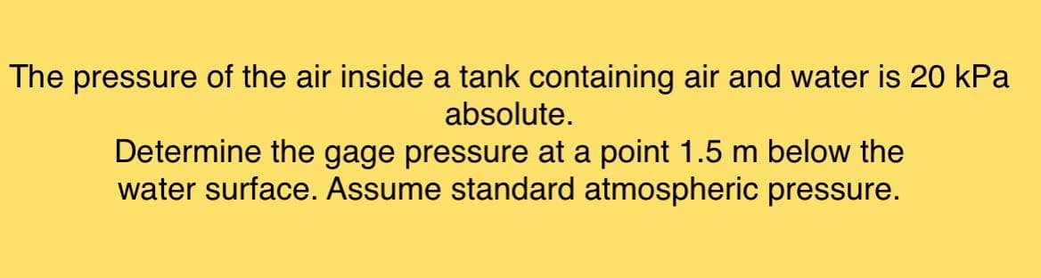 The pressure of the air inside a tank containing air and water is 20 kPa
absolute.
Determine the gage pressure at a point 1.5 m below the
water surface. Assume standard atmospheric pressure.